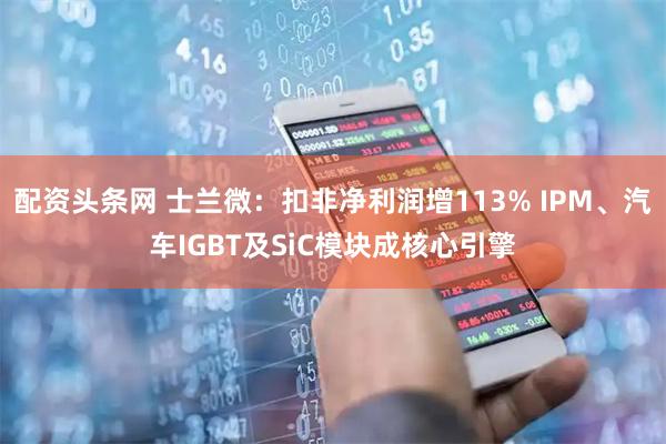 配资头条网 士兰微：扣非净利润增113% IPM、汽车IGBT及SiC模块成核心引擎