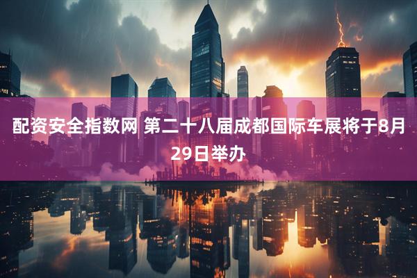 配资安全指数网 第二十八届成都国际车展将于8月29日举办