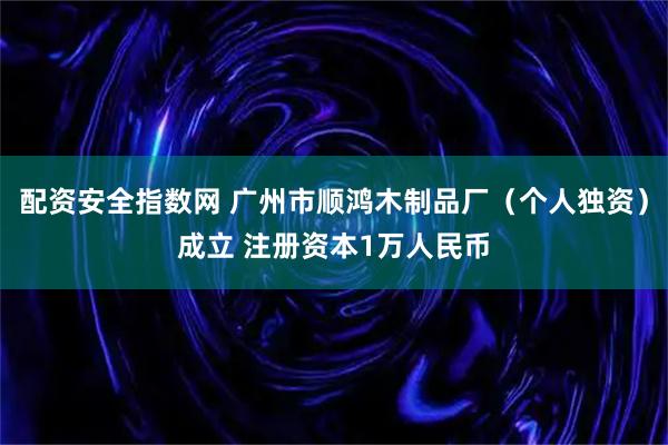 配资安全指数网 广州市顺鸿木制品厂（个人独资）成立 注册资本1万人民币