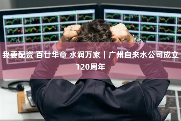 我要配资 百廿华章 水润万家｜广州自来水公司成立120周年