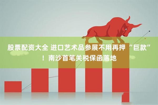 股票配资大全 进口艺术品参展不用再押 “巨款”！南沙首笔关税保函落地