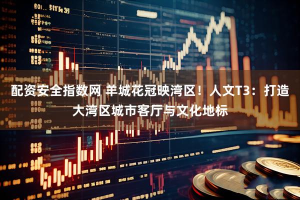 配资安全指数网 羊城花冠映湾区！人文T3：打造大湾区城市客厅与文化地标