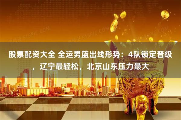 股票配资大全 全运男篮出线形势：4队锁定晋级，辽宁最轻松，北京山东压力最大