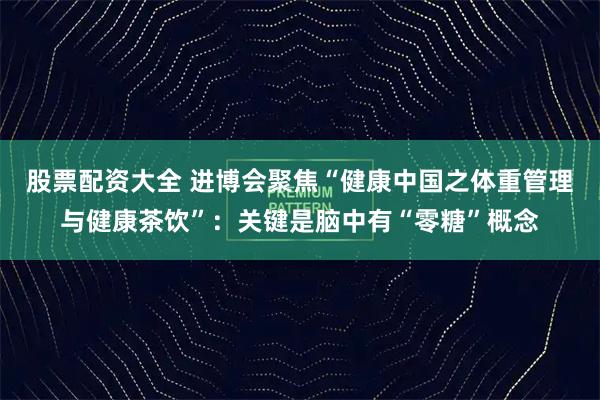 股票配资大全 进博会聚焦“健康中国之体重管理与健康茶饮”：关键是脑中有“零糖”概念