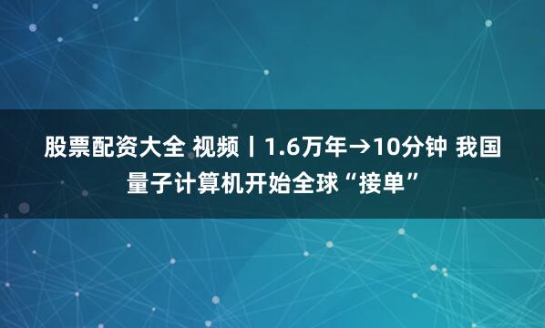 股票配资大全 视频丨1.6万年→10分钟 我国量子计算机开始全球“接单”