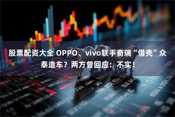 股票配资大全 OPPO、vivo联手奇瑞“借壳”众泰造车？两方曾回应：不实！