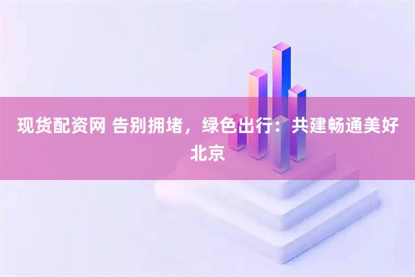 现货配资网 告别拥堵，绿色出行：共建畅通美好北京