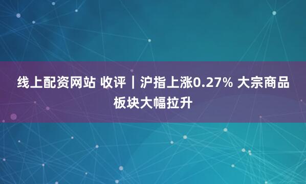 线上配资网站 收评｜沪指上涨0.27% 大宗商品板块大幅拉升