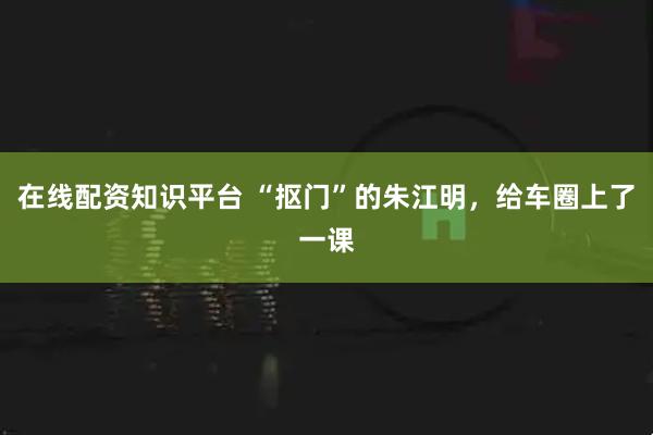 在线配资知识平台 “抠门”的朱江明，给车圈上了一课