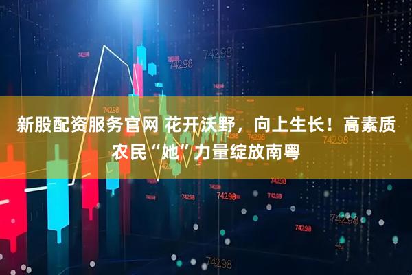 新股配资服务官网 花开沃野，向上生长！高素质农民“她”力量绽放南粤