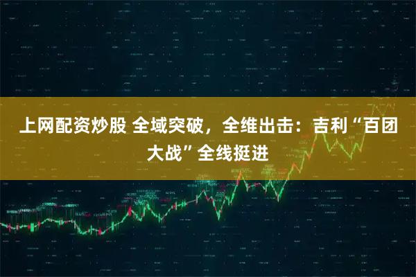 上网配资炒股 全域突破，全维出击：吉利“百团大战”全线挺进