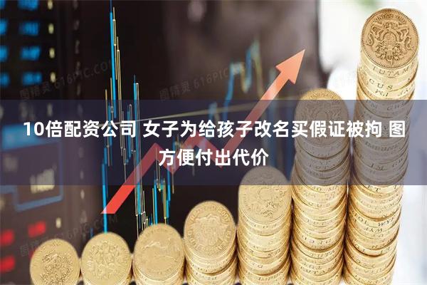 10倍配资公司 女子为给孩子改名买假证被拘 图方便付出代价