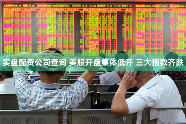 实盘配资公司查询 美股开盘集体低开 三大指数齐跌