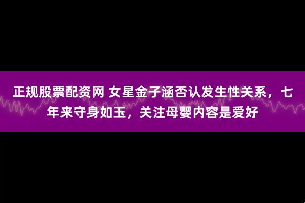 正规股票配资网 女星金子涵否认发生性关系，七年来守身如玉，关注母婴内容是爱好