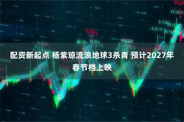 配资新起点 杨紫琼流浪地球3杀青 预计2027年春节档上映