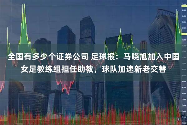 全国有多少个证券公司 足球报：马晓旭加入中国女足教练组担任助教，球队加速新老交替