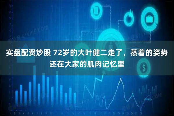 实盘配资炒股 72岁的大叶健二走了，蒸着的姿势还在大家的肌肉记忆里