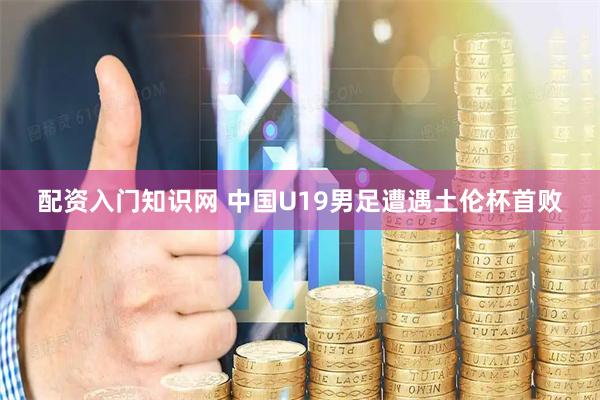 配资入门知识网 中国U19男足遭遇土伦杯首败