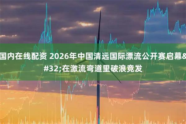 国内在线配资 2026年中国清远国际漂流公开赛启幕 在激流弯道里破浪竞发