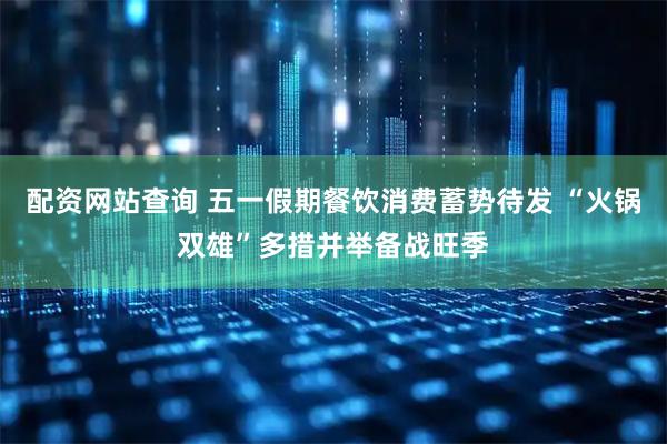 配资网站查询 五一假期餐饮消费蓄势待发 “火锅双雄”多措并举备战旺季