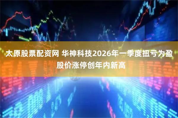 太原股票配资网 华神科技2026年一季度扭亏为盈  股价涨停创年内新高